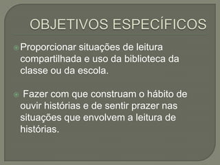  Proporcionar

situações de leitura
compartilhada e uso da biblioteca da
classe ou da escola.



Fazer com que construam o hábito de
ouvir histórias e de sentir prazer nas
situações que envolvem a leitura de
histórias.

 