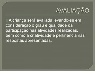 A

criança será avaliada levando-se em
consideração o grau e qualidade da
participação nas atividades realizadas,
bem como a criatividade e pertinência nas
respostas apresentadas.

 