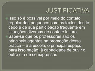  Isso

só é possível por meio do contato
regular dos pequenos com os textos desde
cedo e de sua participação freqüente em
situações diversas de conto e leitura.
 Sabe-se que os professores são os
principais agentes na promoção dessa
prática – e a escola, o principal espaço
para isso.nação, à capacidade de ouvir o
outro e à de se expressar.

 