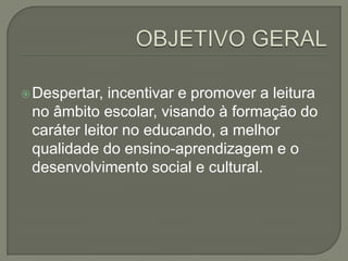 Despertar,

incentivar e promover a leitura
no âmbito escolar, visando à formação do
caráter leitor no educando, a melhor
qualidade do ensino-aprendizagem e o
desenvolvimento social e cultural.

 