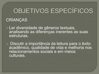 CRIANÇAS
 Ler

diversidade de gêneros textuais,
analisando as diferenças inerentes as suas
estruturas.



Discutir a importância da leitura para o êxito
acadêmico, qualidade de vida e melhoria nos
relacionamentos sociais e em meios
culturais.

 