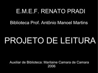 E.M.E.F. RENATO PRADI
 Biblioteca Prof. Antônio Manoel Martins



PROJETO DE LEITURA

 Auxiliar de Biblioteca: Marilaine Camara de Camara
                           2006
 