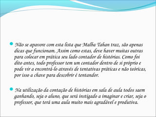  
Não se apavore com esta lista que Malba Tahan traz, são apenas
dicas que funcionam. Assim como estas, deve haver muitas outras
para colocar em prática seu lado contador de histórias. Como foi
dito antes, todo professor tem um contador dentro de si próprio e
pode vir a encontrá-lo através de tentativas práticas e não teóricas,
por isso a chave para descobrir é tentandor.
Na utilização da contação de histórias em sala de aula todos saem
ganhando, seja o aluno, que será instigado a imaginar e criar, seja o
professor, que terá uma aula muito mais agradável e produtiva.
 