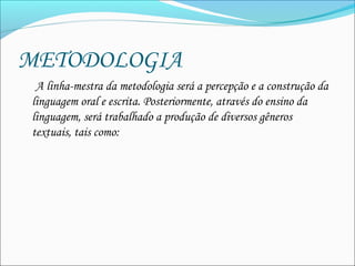 METODOLOGIA
A linha-mestra da metodologia será a percepção e a construção da
linguagem oral e escrita. Posteriormente, através do ensino da
linguagem, será trabalhado a produção de diversos gêneros
textuais, tais como: 
 
