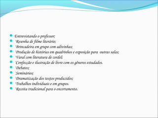 Entrevistando o professor;
·Resenha de filme literário;
·Brincadeira em grupo com adivinhas;
·Produção de histórias em quadrinhos e exposição para  outras salas;
·Varal com literatura de cordel;
·Confecção e ilustração de livro com os gêneros estudados.
·Debates;
·Seminários;
·Dramatização dos textos produzidos;
·Trabalhos individuais e em grupos.
·Receita tradicional para o encerramento. 
 