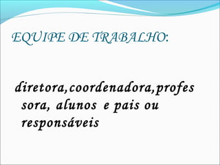 EQUIPE DE TRABALHO:
diretora,coordenadora,profes
sora, alunos  e pais ou
responsáveis
 