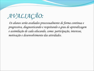   AVALIAÇÃO:
Os alunos serão avaliados processualmente de forma contínua e
progressiva, diagnosticando e respeitando o grau de aprendizagem
e assimilação de cada educando, como: participação, interesse,
motivação e desenvolvimento das atividades. 
 