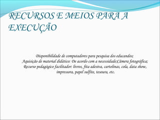RECURSOS E MEIOS PARA A
EXECUÇÃO
Disponibilidade de computadores para pesquisa dos educandos;
Aquisição de material didático: De acordo com a necessidade;Câmera fotográfica;
Recurso pedagógico facilitador: livros, fita adesiva, cartolinas, cola, data show,
impressora, papel sulfite, tesoura, etc.
                                                                    
            
 