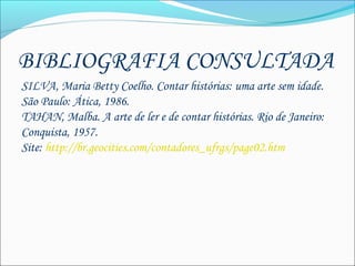 BIBLIOGRAFIA CONSULTADA
SILVA, Maria Betty Coelho. Contar histórias: uma arte sem idade.
São Paulo: Ática, 1986.
TAHAN, Malba. A arte de ler e de contar histórias. Rio de Janeiro:
Conquista, 1957.
Site: http://br.geocities.com/contadores_ufrgs/page02.htm
 