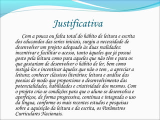 Justificativa  
             Com a pouca ou falta total do hábito de leitura e escrita
dos educandos das series iniciais, surgiu a necessidade de
desenvolver um projeto adequado às duas realidades:
incentivar e facilitar o acesso, tanto àqueles que já possui
gosto pela leitura como para aqueles que não têm e para os
que gostariam de desenvolver o hábito de ler, bem como
instigá-los e incentivar àqueles que não o tem , a apreciar a
leitura; conhecer clássicos literários; leitura e análise das
poesias de modo que proporcione o desenvolvimento das
potencialidades, habilidades e criatividade dos mesmos. Com
o projeto cria-se condições para que o aluno se desenvolva e
aperfeiçoe, de forma progressiva, contínua e integrada o uso
da língua, conforme os mais recentes estudos e pesquisas
sobre a aquisição da leitura e da escrita, os Parâmetros
Curriculares Nacionais.  
 