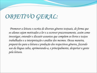 OBJETIVO GERAL:  
     Promover a leitura e escrita de diversos gêneros textuais, de forma que
os alunos sejam motivados a ler e a escrever prazerosamente, assim como
investigar, entender e discutir assuntos que compõem os livros e textos
trabalhados e a interpretação e análise dos mesmos. Dessa maneira,
prepará-los para a leitura e produção dos respectivos gêneros, fazendo
uso da língua culta, aprimorando-a, e principalmente, despertar o gosto
pela leitura.  
 