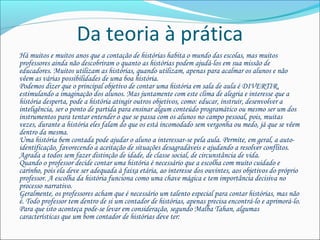 Da teoria à prática
Há muitos e muitos anos que a contação de histórias habita o mundo das escolas, mas muitos
professores ainda não descobriram o quanto as histórias podem ajudá-los em sua missão de
educadores. Muitos utilizam as histórias, quando utilizam, apenas para acalmar os alunos e não
vêem as várias possibilidades de uma boa história.
Podemos dizer que o principal objetivo de contar uma história em sala de aula é DIVERTIR,
estimulando a imaginação dos alunos. Mas juntamente com este clima de alegria e interesse que a
história desperta, pode a história atingir outros objetivos, como: educar, instruir, desenvolver a
inteligência, ser o ponto de partida para ensinar algum conteúdo programático ou mesmo ser um dos
instrumentos para tentar entender o que se passa com os alunos no campo pessoal, pois, muitas
vezes, durante a história eles falam do que os está incomodado sem vergonha ou medo, já que se vêem
dentro da mesma.
Uma história bem contada pode ajudar o aluno a interessar-se pela aula. Permite, em geral, a auto-
identificação, favorecendo a aceitação de situações desagradáveis e ajudando a resolver conflitos.
Agrada a todos sem fazer distinção de idade, de classe social, de circunstância de vida.
Quando o professor decide contar uma história é necessário que a escolha com muito cuidado e
carinho, pois ela deve ser adequada à faixa etária, ao interesse dos ouvintes, aos objetivos do próprio
professor. A escolha da história funciona como uma chave mágica e tem importância decisiva no
processo narrativo.
Geralmente, os professores acham que é necessário um talento especial para contar histórias, mas não
é. Todo professor tem dentro de si um contador de histórias, apenas precisa encontrá-lo e aprimorá-lo.
Para que isto aconteça pode-se levar em consideração, segundo Malba Tahan, algumas
características que um bom contador de histórias deve ter:
 