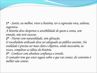 1ª - Sentir, ou melhor, viver a história; ter a expressão viva, ardente,
sugestiva.
A história deve despertar a sensibilidade de quem a conta, sem
emoção, não terá sucesso.
2ª - Narrar com naturalidade, sem afetação.
O vocabulário utilizado deve ser adequado ao público ouvinte. Na
oralidade é preciso ser mais claro e objetivo, sendo necessário, às
vezes, completar as idéias da história.
3ª - Conhecer com absoluta confiança o enredo.
O contador tem que estar seguro sobre o que vai contar, do contrário é
melhor não contar.
 