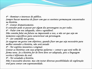 4ª - Dominar o interesse do público.
Sempre buscar maneiras de fazer com que os ouvintes permaneçam concentrados
na história.
5ª - Contar dramaticamente.
O contador pode se passar por algum dos personagens ou por todos.
6ª - Falar com voz adequada, clara e agradável.
Não convém falar em falsete ou impostando a voz, a não ser que seja em
momentos específicos para caracterizar um personagem.
7ª - Ser comedido nos gestos.
Se exagerar em gestos sem objetivos, quando fizer um que seja necessário para
melhor entender a história, não será notado
8ª - Ter espírito inventivo e original.
Contar as histórias com suas próprias palavras – contar o que está velho de
forma nova. Se a história for de livro deve ser adaptada, pois a linguagem
escrita é diferente da oral.
9ª - Ter estudado a história.
Não é necessário decorar, mas sim testar diversas possibilidades de exploração
oral para contar com espontaneidade.
 