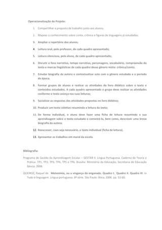 Operacionalização do Projeto:

        1. Compartilhar a proposta de trabalho junto aos alunos;

        2. Mapear o conhecimento sobre conto, crônica e figuras de linguagens já estudadas;

        3. Ampliar o repertório dos alunos;

        4. Leitura oral, pelo professor, de cada quadro apresentado;

        5. Leitura silenciosa, pelo aluno, de cada quadro apresentado;

        6. Discutir o foco narrativo, tempo narrativo, personagens, vocabulário, compreensão do
           texto e marcas lingüísticas de cada quadro desse gênero misto: crônica/conto;

        7. Estudar biografia da autora e contextualizar este com o gênero estudado e o período
           de época;

        8. Formar grupos de alunos e realizar as atividades do livro didático sobre o texto e
           conteúdos estudados. A cada quadro apresentado o grupo deve realizar as atividades
           conforme o texto avança nas suas leituras;

        9. Socializar as respostas das atividades propostas no livro didático;

        10. Produzir um texto coletivo resumindo a leitura do texto;

        11. De forma individual, o aluno deve fazer uma ficha de leitura resumindo a sua
            aprendizagem sobre o texto estudado e comentá-lo, bem como, descrever uma breve
            biografia da autora;

        12. Reescrever, caso seja necessário, o texto individual (ficha de leitura).

        13. Apresentar os trabalhos em mural da escola.



Bibliografia:

Programa de Gestão da Aprendizagem Escolar – GESTAR II. Língua Portuguesa. Caderno de Teoria e
   Prática. TP1, TP2, TP3, TP4, TP5 e TP6. Brasília: Ministério da Educação, Secretaria de Educação
   Básica, 2008.

QUEIROZ, Raquel de. Metonímia, ou a vingança do enganado. Quadro I. Quadro II. Quadro III. In
  Tudo é linguagem. Língua portuguesa. 8ª série. São Paulo: Ática, 2006. pp. 52-60.
 