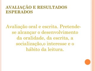 AVALIAÇÃO E RESULTADOS ESPERADOS Avaliação oral e escrita. Pretende-se alcançar o desenvolvimento da oralidade, da escrita, a socialização,o interesse e o hábito da leitura. 