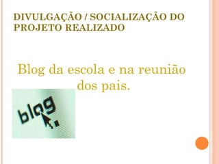 DIVULGAÇÃO / SOCIALIZAÇÃO DO PROJETO REALIZADO Blog da escola e na reunião dos pais. 