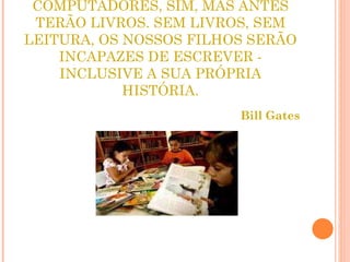 MEUS FILHOS TERÃO COMPUTADORES, SIM, MAS ANTES TERÃO LIVROS. SEM LIVROS, SEM LEITURA, OS NOSSOS FILHOS SERÃO INCAPAZES DE ESCREVER - INCLUSIVE A SUA PRÓPRIA HISTÓRIA. Bill Gates 