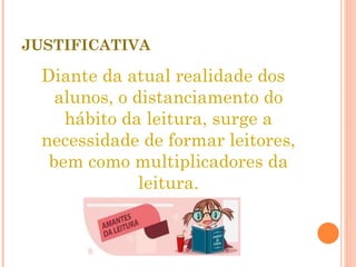 JUSTIFICATIVA Diante da atual realidade dos alunos, o distanciamento do hábito da leitura, surge a necessidade de formar leitores, bem como multiplicadores da leitura. 