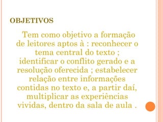 OBJETIVOS Tem como objetivo a formação de leitores aptos à : reconhecer o tema central do texto ; identificar o conflito gerado e a resolução oferecida ; estabelecer relação entre informações contidas no texto e, a partir daí, multiplicar as experiências vividas, dentro da sala de aula . 