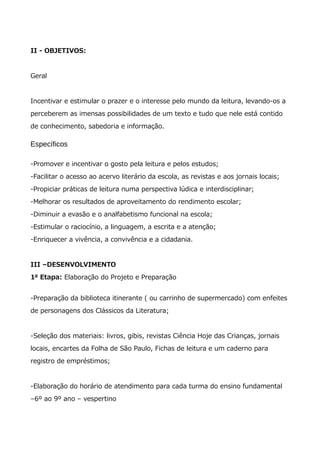 II - OBJETIVOS:
Geral
Incentivar e estimular o prazer e o interesse pelo mundo da leitura, levando-os a
perceberem as imensas possibilidades de um texto e tudo que nele está contido
de conhecimento, sabedoria e informação.
Específicos
-Promover e incentivar o gosto pela leitura e pelos estudos;
-Facilitar o acesso ao acervo literário da escola, as revistas e aos jornais locais;
-Propiciar práticas de leitura numa perspectiva lúdica e interdisciplinar;
-Melhorar os resultados de aproveitamento do rendimento escolar;
-Diminuir a evasão e o analfabetismo funcional na escola;
-Estimular o raciocínio, a linguagem, a escrita e a atenção;
-Enriquecer a vivência, a convivência e a cidadania.
III –DESENVOLVIMENTO
1ª Etapa: Elaboração do Projeto e Preparação
-Preparação da biblioteca itinerante ( ou carrinho de supermercado) com enfeites
de personagens dos Clássicos da Literatura;
-Seleção dos materiais: livros, gibis, revistas Ciência Hoje das Crianças, jornais
locais, encartes da Folha de São Paulo, Fichas de leitura e um caderno para
registro de empréstimos;
-Elaboração do horário de atendimento para cada turma do ensino fundamental
–6º ao 9º ano – vespertino
 