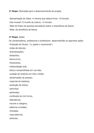 2ª Etapa: Motivação para o desenvolvimento do projeto
-Apresentação do Vídeo: A menina que odiava livros - 8 minutos
-Clip musical: O mundo da Leitura –3 minutos
-Slide de frases de grandes pensadores sobre a importância da leitura
-Slide: Os benefícios da leitura
3ª Etapa: Ações
Os coordenadores, professores e professores desenvolverão as seguintes ações:
-Produção de Murais: “Li, gostei e recomendo”;
-rodas de leituras;
-dramatizações;
-fantoches;
-leitura livre;
-fichamento;
-interpretação oral;
-leitura compartilhada em voz alta;
-audição de histórias em CDs e DVDs;
-declamações de poesias;
-reescrita de histórias;
-produção de textos;
-adivinhas
-parlendas;
-confecção de mini livros;
-dobraduras;
-recorte e colagens,
-palavras cruzadas;
-charadas.
-caça palavras;
-pinturas;
 