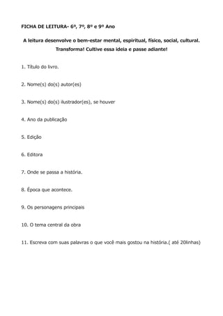 FICHA DE LEITURA- 6º, 7º, 8º e 9º Ano
A leitura desenvolve o bem-estar mental, espiritual, físico, social, cultural.
Transforma! Cultive essa ideia e passe adiante!
1. Título do livro.
2. Nome(s) do(s) autor(es)
3. Nome(s) do(s) ilustrador(es), se houver
4. Ano da publicação
5. Edição
6. Editora
7. Onde se passa a história.
8. Época que acontece.
9. Os personagens principais
10. O tema central da obra
11. Escreva com suas palavras o que você mais gostou na história.( até 20linhas)
 