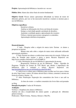 Projeto: Apresentação da biblioteca e incentivo ao  seu uso

Público Alvo: Alunos das séries finais do ensino fundamental

Objetivo   Geral:  Nossos   alunos   apresentam   dificuldade   na   leitura   de   textos   de 
diferentes gêneros, por isso se faz necessário incentivar e instruir os mesmos para o 
uso da biblioteca.

Objetivos específicos: 
             Incentivar a leitura; 
             Analisar as informações dos livros em forma de resumo;
             Instigar a criatividade quando a produção de desenhos;
             Aumentar a oralidade quanto a apresentação dos resumos;
             Utilizar a internet para ensinar a pesquisar os conteúdos;
             Apresentação eletrônica da pesquisa;



Desenvolvimento:
             1º   Aula   :   Pesquisa   sobre   a   origem   do   marca   texto.   Ensinar     os   alunos   a 
pesquisar na internet.
                    Montar uma aula sobre a origem do marca texto utilizando utilizando 
apresentação eletrônica.
           2º Aula: Ensinar aos alunos a confeccionar marca texto de coração. Utilizar um 
vídeo   do   Youtube   para   ensinar   o   passo   a   passo.   Recurso   disponível   em: 
http://www.youtube.com/watch?v=w5sArXqRS_k
           3° Aula: Orientações de uso de biblioteca e apresentação da mesma.
                    Responsável:   Professor   de   uso   de   biblioteca.     Vídeo   :   Episódio   do 
Programa   “Viagens   de   Leitura   da   TVE   Brasil,   que   aborda   a   importância   das 
bibliotecas   para   o   estímulo   à   leitura.   Recurso   disponível   em: 
http://portaldoprofessor.mec.gov.br/fichaTecnica.html?id=18637  
       4° Aula:Levar os alunos para a biblioteca para escolher um livro para a leitura 
da série Vaga Lume e outros .Os alunos deverá fazer a leitura, comentar a mesma em 
forma de resumo e ilustrar – lo.
       5°   Aula:   Finalização:   Exposição   dos   comentários   dos   livros   e   um   café   na 
biblioteca.
               As fotos do evento  e o melhor comentário dos livros lidos será postadas 
no blog.
Duração do projeto: 5 aulas de 50 minutos.
Avaliação:
Verificar  a freqüência dos alunos à biblioteca.
Analisar   em   sala   a   receptividade   dos   alunos   quanto     a   aplicação   de     diferentes 
gêneros textuais.
Professores : Marli Cristina,  Neuracy Alencar e  Rita Pio.
 