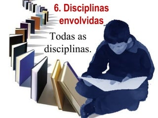 6. Disciplinas
    envolvidas
 Todas as
disciplinas.
 
