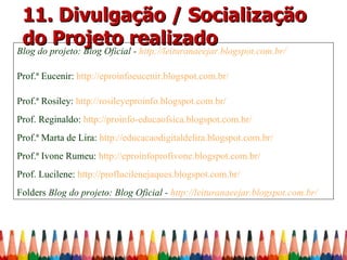 11. Divulgação / Socialização
 do Projeto realizado
Blog do projeto: Blog Oficial - http://leituranaeejar.blogspot.com.br/

Prof.ª Eucenir: http://eproinfoeucenir.blogspot.com.br/

Prof.ª Rosiley: http://rosileyeproinfo.blogspot.com.br/
Prof. Reginaldo: http://proinfo-educaofsica.blogspot.com.br/
Prof.ª Marta de Lira: http://educacaodigitaldelira.blogspot.com.br/
Prof.ª Ivone Rumeu: http://eproinfoprofivone.blogspot.com.br/
Prof. Lucilene: http://proflucilenejaques.blogspot.com.br/
Folders Blog do projeto: Blog Oficial - http://leituranaeejar.blogspot.com.br/
 