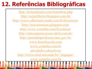 12. Referências Bibliográficas
        http://leituradiaria.com/listaobras.php
          http://eejarribeiro.blogspot.com.br/
   http://www.editoraalvorada.com.br/livrotosco
           http://toscoemacao.glogspot.com
         http://www.youtube.com/livrotosco
        http://educarparacrescer.abril.com.br/
         http://portaldoprofessor.mec.gov.br/
                 www.brasilescola.com
                  www.youtube.com.br
                  atividades educativas
       http://www.nied.unicamp.br/~hagaque/
                  www.youtube.com.br
 