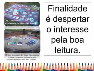 Finalidade
Dia 18 de abril
Nascimento de Monteiro Lobato
                                              é despertar
                                              o interesse
                                               pela boa
02 vezes na semana são feitas exposições de
                                                 leitura.
   livros para os alunos , onde os mesmos
  escolhem a sua obra para fazer a leitura.
 