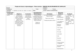 Projeto de Ensino e Aprendizagem – Plano de Aula - SIMONE HELEN DRUMOND DE CARVALHO
Escola                                                                           Gestora:
Professora                                                                 º Ano Turma:            Turno:
Temática:      A   importância da leitura nas relações de essência e Data:       Curso: Ensino Fundamental I
convivência.
Componente                                                       Procedimentos                                                  Recursos
 Curricular             Objetivos             Conteúdos          Metodológicos                    Atividades                    Didáticos              Avaliação
História               * Reconhecer por       A destruição ou     * Conversa formal,      *Atividades interdisciplinares no   Caderno de           A avaliação será
                        meio do contexto      preservação do    mediando saberes sobre           caderno de jogos.            atividades           realizada através da
                     literário A MENINA      ambiente depende   as questões ambientais                                        interdisciplinares   observação,         da
                     SOFIA que fazemos            da boa        e sociais que envolvem        *Jogo do saco surpresa.                              participação
                          parte do meio        convivência.      conflitos, como os do                                        Lápis e borracha     individual e coletiva,
                       ambiente e de um                           enredo da literatura.   * Destaque das palavras chaves                           tendo como proposta
                     mundo social, no qual                                                                                    Livros didáticos e   o      interesse,    a
                     precisamos manter a                              *Relatos de                                             paradidáticos        interação      e     a
                     boa convivência para                            experiências.                                                                 mediação entre teoria
                          vivermos em                                                                                         Papel para           e prática.
                            harmonia.                                                                                         dobradura

                                                                                                                              Cola e tesoura

                                                                                                                              Cartolina

                                                                                                                              CD e rádio

                                                                                                                              Local amplo

                                                                                                                              Slide

                                                                                                                              Data show

                                                                                                                              Notebook

                                                                                                                              Caixa de som para
                                                                                                                              o computador

                                                                                                                              Saco surpresa com
                                                                                                                              perguntas

                                                                                                                              Jogo de percurso
                                                                                                                                                                  3
 