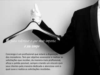 para valorizar o que mais importa:
o seu tempo
Concierge é um profissional que estará a disposição
dos moradores. Tem por objetivo assessorar e realizar as
solicitações que receber, da maneira mais profissional,
eficaz e polida possível, sempre criando um vínculo com
seus clientes pela maneira dedicada e atenciosa com o
qual ouve e realiza as solicitações recebidas.

 
