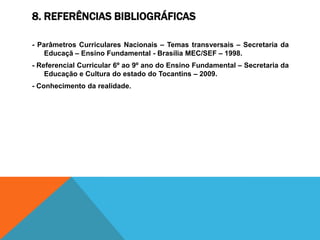 8. REFERÊNCIAS BIBLIOGRÁFICAS

- Parâmetros Curriculares Nacionais – Temas transversais – Secretaria da
    Educaçã – Ensino Fundamental - Brasília MEC/SEF – 1998.
- Referencial Curricular 6º ao 9º ano do Ensino Fundamental – Secretaria da
    Educação e Cultura do estado do Tocantins – 2009.
- Conhecimento da realidade.
 