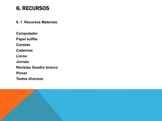 6. RECURSOS

6. 1 Recursos Materiais


Computador
Papel sulfite
Canetas
Cadernos
Livros
Jornais
Revistas Quadro branco
Pincel
Textos diversos
 
