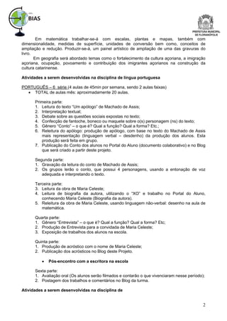 Em matemática trabalhar-se-á com escalas, plantas e mapas, também com
dimensionalidade, medidas de superfície, unidades de conversão bem como, conceitos de
ampliação e redução. Produzir-se-á, um painel artístico de ampliação de uma das gravuras do
livro.
       Em geografia será abordado temas como o fortalecimento da cultura açoriana, a imigração
açoriana, ocupação, povoamento e contribuição dos imigrantes açorianos na construção da
cultura catarinense.

Atividades a serem desenvolvidas na disciplina de língua portuguesa

PORTUGUÊS – 6 série (4 aulas de 45min por semana, sendo 2 aulas faixas)
   TOTAL de aulas mês: aproximadamente 20 aulas.

      Primeira parte:
      1. Leitura do texto “Um apólogo” de Machado de Assis;
      2. Interpretação textual;
      3. Debate sobre as questões sociais expostas no texto;
      4. Confecção de fantoche, boneco ou maquete sobre o(s) personagem (ns) do texto;
      5. Gênero “Conto” – o que é? Qual a função? Qual a forma? Etc.;
      6. Releitura do apólogo: produção de apólogo, com base no texto do Machado de Assis
         mais representação (linguagem verbal – desdenho) da produção dos alunos. Esta
         produção será feita em grupo.
      7. Publicação do Conto dos alunos no Portal do Aluno (documento colaborativo) e no Blog
         que será criado a partir deste projeto.

      Segunda parte:
      1. Gravação da leitura do conto de Machado de Assis;
      2. Os grupos lerão o conto, que possui 4 personagens, usando a entonação de voz
         adequada e interpretando o texto.

      Terceira parte:
      3. Leitura da obra de Maria Celeste;
      4. Leitura de biografia da autora, utilizando o “XO” e trabalho no Portal do Aluno,
         conhecendo Maria Celeste (Biografia da autora).
      5. Releitura da obra de Maria Celeste, usando linguagem não-verbal: desenho na aula de
         matemática.

      Quarta parte:
      1. Gênero “Entrevista” – o que é? Qual a função? Qual a forma? Etc;
      2. Produção de Entrevista para a convidada de Maria Celeste;
      3. Exposição de trabalhos dos alunos na escola.

      Quinta parte:
      1. Produção de acróstico com o nome de Maria Celeste;
      2. Publicação dos acrósticos no Blog deste Projeto.

             Pós-encontro com a escritora na escola

      Sexta parte:
      1. Avaliação oral (Os alunos serão filmados e contarão o que vivenciaram nesse período);
      2. Postagem dos trabalhos e comentários no Blog da turma.

Atividades a serem desenvolvidas na disciplina de


                                                                                             2
 