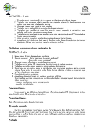 MATEMÁTICA – 6 série

       1. Pesquisa sobre conceituação de normas de ampliação e redução de figuras;
       2. Trabalho com regras de três (proporção) para calcular o tamanho da obra criada pela
          autora e da obra a ser criada pelos alunos;
       3. Observar mapas para trabalhar com escalas;
       4. Trabalho com o laptop XO na pesquisa de obras ampliadas;
       5. Trabalhar com medidas de superfície, usando régua, esquadro e transferidor para
          calcular os ângulos e ampliar uma das obras;
       6. Trabalhar em grupo (cada grupo ampliará uma obra e preencherá com EVA recortado a
          fim de criar um mosaico;
       7. Criar um painel (mosaico) ampliando uma das obras de Maria Celeste.
       8. A avaliação do trabalho se dará a partir da observação da participação dos alunos nas
          atividades diárias, bem como do trabalho produzido no final.


Atividades a serem desenvolvidas na disciplina de

GEOGRAFIA – 6 série

   1. Nosso povo: Origem da população brasileira.
   2. O povo açoriano: _ Como e por que chegaram ao Brasil?
                         – Quem são esses europeus?
   3. Observar mapas e localizar o arquipélago dos açores.
   4. Trabalhar com o laptop XO na pesquisa dos elementos da cultura açoriana.
   5. Trabalhar com vídeo sobre os açores e interpretação de imagens.
   6. Construção de um painel sobre a contribuição dos imigrantes açorianos para a nossa
      cultura. Para tanto, é necessário juntar fotos, textos, objetos e todos os materiais que
      tenham relação com esse povo.
   7. Exposição do painel na escola.
   8. A avaliação do painel levará em conta os seguintes critérios:
      -Informações corretas a respeito da temática abordada e clareza textual, demonstrando
      idéias coerentes;
      - Imagens condizentes com o tema proposto;
      - capricho e criatividade.

Recursos utilizados

       Livros, quadro, giz, biblioteca, laboratório de informática, Laptop XO, fotocópias de textos,
aparelho eletrônico, CD, gravador, entre outros.

Ambientes utilizados

Sala informatizada, salas de aula, biblioteca.

Divulgação na escola

       Mural de exposição de trabalhos de alunos, Portal do Aluno, Blog da Professora Ana Kelly,
Blog do Laptpo XO, Amostra com os trabalhos ao final do ano, durante o processo serão tiradas
algumas fotos, e, ao final deste, criar-se-á um texto no blog do projeto com as fotos e depoimentos
dos alunos e professora.

Avaliação


                                                                                                  3
 