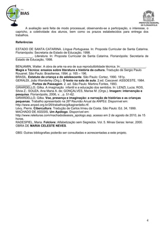 A avaliação será feita de modo processual, observando-se a participação, o interesse, o
capricho, a coletividade dos alunos, bem como os prazos estabelecidos para entrega dos
trabalhos.

Referências

ESTADO DE SANTA CATARINA. Língua Portuguesa. In: Proposta Curricular de Santa Catarina.
Florianópolis: Secretaria de Estado de Educação, 1998.
__________. Literatura. In: Proposta Curricular de Santa Catarina. Florianópolis: Secretaria de
Estado de Educação, 1998.

BENJAMIN, Walter. A obra de arte na era de sua reprodutibilidade técnica. In:_______________.
Magia e Técnica: ensaios sobre literatura e história da cultura. Tradução de Sergio Paulo
Rouanet. São Paulo: Brasiliense, 1994. p. 165 – 196.
BRASIL. Estatuto da criança e do adolescente. São Paulo: Cortez, 1990. 181p.
GERALDI, João Wanderley (Org.). O texto na sala de aula. 2.ed. Cascavel: ASSOESTE, 1984.
_________. Portos de Passagem. 2. ed. São Paulo: Martins Fontes, 1993.
GIRARDELLO, Gilka. A imaginação infantil e a educação dos sentidos. In: LENZI, Lucia; ROS,
Silvia Z.; SOUZA, Ana Maria A. de; GONÇALVES, Marise M. (Orgs.). Imagem: intervenção e
pesquisa. Florianópolis, 2006, v. , p. 51-62.
GIRARDELLO, Gilka. Voz, presença e imaginação: a narração de histórias e as crianças
pequenas. Trabalho apresentado na 26ª Reunião Anual da ANPEd. Disponível em:
http://www.anped.org.br/26/trabalhos/gilkagirardello.rtf.
Lévy, Pierre. Cibercultura. Tradução de Carlos Irineu da Costa. São Paulo: Ed. 34, 1999.
MACHADO DE ASSSIS, Um Apólogo. Disponível em:
http://www.releituras.com/machadodeassis_apologo.asp, acesso em 2 de agosto de 2010, às 15
horas.
RADESPIEL, Maria. Folclore: Alfabetização sem Segredos. Vol. 5. Minas Geras: Iemar, 2000.
OBRA DE MARIA CELESTE NEVES.

OBS: Outras bibliografias poderão ser consultadas e acrescentadas a este projeto.




                                                                                                4
 