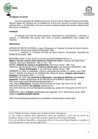 Divulgação na escola

       Mural de exposição de trabalhos de alunos, Portal do Aluno, Blog da Professora Ana Kelly,
Blog do Laptpo XO, Amostra com os trabalhos ao final do ano, durante o processo serão tiradas
algumas fotos, e, ao final deste, criar-se-á um texto no blog do projeto com as fotos e depoimentos
dos alunos e professora.

Avaliação

       A avaliação será feita de modo processual, observando-se a participação, o interesse, o
capricho, a coletividade dos alunos, bem como os prazos estabelecidos para entrega dos
trabalhos.

Referências

ESTADO DE SANTA CATARINA. Língua Portuguesa. In: Proposta Curricular de Santa Catarina.
Florianópolis: Secretaria de Estado de Educação, 1998.
__________. Literatura. In: Proposta Curricular de Santa Catarina. Florianópolis: Secretaria de
Estado de Educação, 1998.

BENJAMIN, Walter. A obra de arte na era de sua reprodutibilidade técnica. In:_______________.
Magia e Técnica: ensaios sobre literatura e história da cultura. Tradução de Sergio Paulo
Rouanet. São Paulo: Brasiliense, 1994. p. 165 – 196.
BRASIL. Estatuto da criança e do adolescente. São Paulo: Cortez, 1990. 181p.
GERALDI, João Wanderley (Org.). O texto na sala de aula. 2.ed. Cascavel: ASSOESTE, 1984.
_________. Portos de Passagem. 2. ed. São Paulo: Martins Fontes, 1993.
GIRARDELLO, Gilka. A imaginação infantil e a educação dos sentidos. In: LENZI, Lucia; ROS,
Silvia Z.; SOUZA, Ana Maria A. de; GONÇALVES, Marise M. (Orgs.). Imagem: intervenção e
pesquisa. Florianópolis, 2006, v. , p. 51-62.
GIRARDELLO, Gilka. Voz, presença e imaginação: a narração de histórias e as crianças
pequenas. Trabalho apresentado na 26ª Reunião Anual da ANPEd. Disponível em:
http://www.anped.org.br/26/trabalhos/gilkagirardello.rtf.
Lévy, Pierre. Cibercultura. Tradução de Carlos Irineu da Costa. São Paulo: Ed. 34, 1999.
MACHADO DE ASSSIS, Um Apólogo. Disponível em:
http://www.releituras.com/machadodeassis_apologo.asp, acesso em 2 de agosto de 2010, às 15
horas.
RADESPIEL, Maria. Folclore: Alfabetização sem Segredos. Vol. 5. Minas Geras: Iemar, 2000.
OBRA DE MARIA CELESTE NEVES.

OBS: Outras bibliografias poderão ser consultadas e acrescentadas a este projeto.




Livro "Fábulas de Linha e Agulha: artes de Maria Celeste" (64 páginas).
A obra reúne os quadros mais significativos dessa arte figurativa e naif, feita da mescla de
bordados, rendas e crivos e que resulta em panôs (panneaux) de invulgar delicadeza.
Com selo da Editora Nauemblu, a organização do livro é do escritor Dennis Radünz e o prefácio é
do artista plástico e crítico de arte Janga Neves.



                                                                                                 4
 
