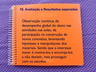 Observação continua do desempenho global do aluno nas atividades nas aulas, da participação na construção de novos conceitos, levantando hipoteses e manipulaçoes dos materiais. Sendo que o interesse maior é motiva-los e encoraja-los a não desistir, mas prosseguir com os estudos. 10. Avaliação e Resultados esperados 