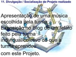 11. Divulgação / Soialização do Projeto realiado 11. Divulgação / Socialização do Projeto realizado Apresentação de uma música escolhida pela turma; Exposição no Blog de um relato feito pela turma individual/coletivo do que a turma aprendeu  com este Projeto.   