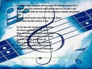 A minha mãe naquele dia me falou do mundo como ele é  Parece que ela conhecia cada pedra que eu iria por o pé  E sempre ao lado do meu pai da pequena cidade ela jamais saiu Ela me disse assim meu filho vá com Deus  Que este mundo inteiro é seu  Eu sei que ela nunca compreendeu  Os meus motivos de sair de lá  Mas ela sabe que depois que cresce O filho vira passarinho e quer voar  Eu bem queria continuar alí  Mas o destino quis me contrariar E o olhar de minha mãe na porta  Eu deixei chorando a me abençoar  http://www.vagalume.com.br/zeze-di-camargo-e-luciano/no-dia-em-que-eu-sai-de-casa.html#ixzz1N2plOl9x 