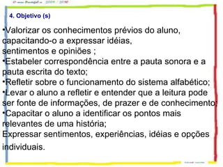 4. Objetivo (s) Valorizar os conhecimentos prévios do aluno, capacitando-o a expressar idéias, sentimentos e opiniões ; Estabeler correspondência entre a pauta sonora e a pauta escrita do texto; Refletir sobre o funcionamento do sistema alfabético; Levar o aluno a refletir e entender que a leitura pode ser fonte de informações, de prazer e de conhecimento; Capacitar o aluno a identificar os pontos mais relevantes de uma história; Expressar sentimentos, experiências, idéias e opções individuais.   