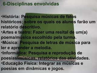 .  6-Disciplinas envolvidas História: Pesquisa músicas de fatos históricos; sobre os quais os alunos farão um relatório descritivo. Artes e teatro: Fazer uma resital de um(a) poema/música escolhido pela turma. Música: Pesquisa de letras de música para ler e aprender a melodia. Informática: Pesquisa e reprodução de poesias/músicas, relatórios das atividades. Educação Física: Integrar as músicas e poesias em dinâmicas e jogos. 