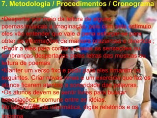 7. Metodologia / Procedimentos / Cronograma Despertar por meio da leitura de alguns poemas/músicas a imaginação, pois com este estimulo eles vão entender que vale a pena esforçar-se para obter as informações de maneira prazeirosa e divertida ; Pedir a eles para contar a classe as sensações ou lembranças despertadas pelas letras das músicas ou leitura de poemas. Manter um verso fixo e pedir para eles rimarem os seguintes. Criar novas rimas e um exercício que faz os alunos ficarem atentos a sonoridade das palavras. Os alunos devem se sentir livres para buscar associações incomuns entre as idéias. No laboratório de informática, digite relatórios e os imprima   