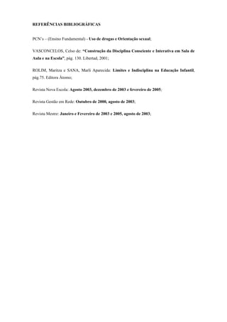 REFERÊNCIAS BIBLIOGRÁFICAS


PCN’s – (Ensino Fundamental) - Uso de drogas e Orientação sexual;

VASCONCELOS, Celso de: “Construção da Disciplina Consciente e Interativa em Sala de
Aula e na Escola”, pág. 130. Libertad, 2001;

ROLIM, Maritza e SANA, Marli Aparecida: Limites e Indisciplina na Educação Infantil,
pág.75. Editora Átomo;

Revista Nova Escola: Agosto 2003, dezembro de 2003 e fevereiro de 2005;

Revista Gestão em Rede: Outubro de 2000, agosto de 2003;

Revista Mestre: Janeiro e Fevereiro de 2003 e 2005, agosto de 2003;
 