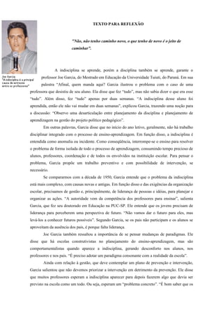 TEXTO PARA REFLEXÃO



                         "Não, não tenho caminho novo, o que tenho de novo é o jeito de
                         caminhar”.




              A indisciplina se aprende, porém a disciplina também se aprende, garante o
      professor Joe Garcia, do Mestrado em Educação da Universidade Tuiuti, do Paraná. Em sua
      palestra “Afinal, quem manda aqui? Garcia ilustrou o problema com o caso de uma
professora que desistiu de seu aluno. Ela disse que fez “tudo”, mas não sabia dizer o que era esse
“tudo”. Além disso, fez “tudo” apenas por duas semanas. “A indisciplina desse aluno foi
aprendida, então ele não vai mudar em duas semanas”, explicou Garcia, trazendo uma noção para
a discussão: “Observo uma desarticulação entre planejamento da disciplina e planejamento de
aprendizagem na gestão do projeto político pedagógico”.
        Em outras palavras, Garcia disse que no início do ano letivo, geralmente, não há trabalho
disciplinar integrado com o processo de ensino-aprendizagem. Em função disso, a indisciplina é
entendida como anomalia ou incidente. Como conseqüência, interrompe-se o ensino para resolver
o problema de forma isolada de todo o processo de aprendizagem, consumindo tempo precioso de
alunos, professores, coordenação e de todos os envolvidos na instituição escolar. Para pensar o
problema, Garcia propõe um trabalho preventivo e com possibilidade de intervenção, se
necessário.
        Se compararmos com a década de 1950, Garcia entende que o problema da indisciplina
está mais complexo, com causas novas e antigas. Em função disso e das exigências da organização
escolar, precisamos de gestão e, principalmente, de liderança de pessoas e idéias, para planejar e
organizar as ações. “A autoridade vem da competência dos professores para ensinar”, salienta
Garcia, que fez seu doutorado em Educação na PUC-SP. Ele entende que os jovens precisam de
liderança para perceberem uma perspectiva de futuro. “Não vamos dar o futuro para eles, mas
levá-los a conhecer futuros possíveis”. Segundo Garcia, se os pais não participam e os alunos se
aproveitam da ausência dos pais, é porque falta liderança.
        Joe Garcia também ressaltou a importância de se pensar mudanças de paradigmas. Ele
disse que há escolas construtivistas no planejamento do ensino-aprendizagem, mas são
comportamentalistas quando aparece a indisciplina, gerando desconforto nos alunos, nos
professores e nos pais. “É preciso adotar um paradigma consonante com a realidade da escola”.
        Ainda com relação à gestão, que deve contemplar um plano de prevenção e intervenção,
Garcia salientou que não devemos priorizar a intervenção em detrimento da prevenção. Ele disse
que muitos professores esperam a indisciplina aparecer para depois fazerem algo que devia ser
previsto na escola como um todo. Ou seja, esperam um “problema concreto”. “É bom saber que os
 