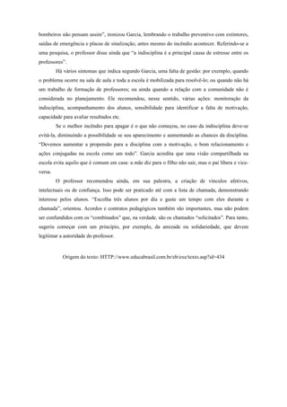 bombeiros não pensam assim”, ironizou Garcia, lembrando o trabalho preventivo com extintores,
saídas de emergência e placas de sinalização, antes mesmo do incêndio acontecer. Referindo-se a
uma pesquisa, o professor disse ainda que “a indisciplina é a principal causa de estresse entre os
professores”.
         Há vários sintomas que indica segundo Garcia, uma falta de gestão: por exemplo, quando
o problema ocorre na sala de aula e toda a escola é mobilizada para resolvê-lo; ou quando não há
um trabalho de formação de professores; ou ainda quando a relação com a comunidade não é
considerada no planejamento. Ele recomendou, nesse sentido, várias ações: monitoração da
indisciplina, acompanhamento dos alunos, sensibilidade para identificar a falta de motivação,
capacidade para avaliar resultados etc.
         Se o melhor incêndio para apagar é o que não começou, no caso da indisciplina deve-se
evitá-la, diminuindo a possibilidade se seu aparecimento e aumentando as chances da disciplina.
“Devemos aumentar a propensão para a disciplina com a motivação, o bom relacionamento e
ações conjugadas na escola como um todo”. Garcia acredita que uma visão compartilhada na
escola evita aquilo que é comum em casa: a mãe diz para o filho não sair, mas o pai libera e vice-
versa.
         O professor recomendou ainda, em sua palestra, a criação de vínculos afetivos,
intelectuais ou de confiança. Isso pode ser praticado até com a lista de chamada, demonstrando
interesse pelos alunos. “Escolha três alunos por dia e gaste um tempo com eles durante a
chamada”, orientou. Acordos e contratos pedagógicos também são importantes, mas não podem
ser confundidos com os “combinados” que, na verdade, são os chamados “solicitados”. Para tanto,
sugeriu começar com um princípio, por exemplo, da amizade ou solidariedade, que devem
legitimar a autoridade do professor.


            Origem do texto: HTTP://www.educabrasil.com.br/eb/exe/texto.asp?id=434
 