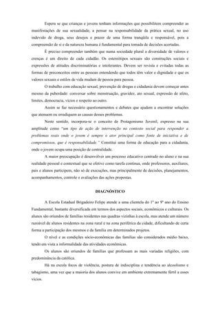 Espera se que crianças e jovens tenham informações que possibilitem compreender as
manifestações de sua sexualidade, a pensar na responsabilidade da prática sexual, no uso
indevido de droga, seus desejos e prazer de uma forma tranqüila e responsável, pois a
compreensão de si e da natureza humana é fundamental para tomada de decisões acertadas.
          É preciso compreender também que numa sociedade plural a diversidade de valores e
crenças é um direito de cada cidadão. Os estereótipos sexuais são construções sociais e
expressões de atitudes discriminatórias e intolerantes. Devem ser revista e evitadas todas as
formas de preconceitos entre as pessoas entendendo que todos têm valor e dignidade e que os
valores sexuais e estilos de vida mudam de pessoa para pessoa.
          O trabalho com educação sexual, prevenção de drogas e cidadania devem começar antes
mesmo da puberdade: conversar sobre menstruação, gravidez, ato sexual, expressão de afeto,
limites, democracia, vícios e respeito ao outro.
          Assim se faz necessário questionamentos e debates que ajudem a encontrar soluções
que atenuem ou erradiquem as causas desses problemas.
          Neste sentido, incorpora-se o conceito de Protagonismo Juvenil, expresso na sua
amplitude como “um tipo de ação de intervenção no contexto social para responder a
problemas reais onde o jovem é sempre o ator principal como fonte de iniciativa e de
compromissos, que é responsabilidade.” Constitui uma forma de educação para a cidadania,
onde o jovem ocupa uma posição de centralidade.
          A maior preocupação é desenvolver um processo educativo centrado no aluno e na sua
realidade pessoal e contextual que se efetive como tarefa contínua, onde professores, auxiliares,
pais e alunos participem, não só de execuções, mas principalmente de decisões, planejamentos,
acompanhamentos, controle e avaliações das ações propostas.


                                        DIAGNÓSTICO

          A Escola Estadual Brigadeiro Felipe atende a uma clientela do 1º ao 9º ano do Ensino
Fundamental, bastante diversificada em termos dos aspectos sociais, econômicos e culturais. Os
alunos são oriundos de famílias residentes nas quadras vizinhas à escola, mas atende um número
razoável de alunos residentes na zona rural e na zona periférica da cidade, dificultando de certa
forma a participação dos mesmos e da família em determinados projetos.
          O nível e as condições sócio-econômicas das famílias são considerados médio baixo,
tendo em vista a informalidade das atividades econômicas.
          Os alunos são oriundos de famílias que professam as mais variadas religiões, com
predominância da católica.
          Há na escola focos de violência, postura de indisciplina e tendência ao alcoolismo e
tabagismo, uma vez que a maioria dos alunos convive em ambiente extremamente fértil a esses
vícios.
 